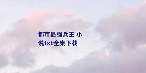 都市最强兵王 小说txt全集下载